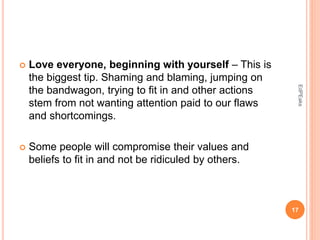  Love everyone, beginning with yourself – This is
the biggest tip. Shaming and blaming, jumping on
the bandwagon, trying to fit in and other actions
stem from not wanting attention paid to our flaws
and shortcomings.
 Some people will compromise their values and
beliefs to fit in and not be ridiculed by others.
17
EdPEaks
 