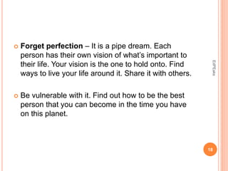  Forget perfection – It is a pipe dream. Each
person has their own vision of what’s important to
their life. Your vision is the one to hold onto. Find
ways to live your life around it. Share it with others.
 Be vulnerable with it. Find out how to be the best
person that you can become in the time you have
on this planet.
18
EdPEaks
 