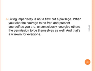  Living imperfectly is not a flaw but a privilege. When
you take the courage to be free and present
yourself as you are, unconsciously, you give others
the permission to be themselves as well. And that’s
a win-win for everyone.
21
EdPEaks
 