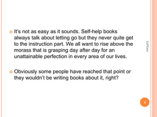  It’s not as easy as it sounds. Self-help books
always talk about letting go but they never quite get
to the instruction part. We all want to rise above the
morass that is grasping day after day for an
unattainable perfection in every area of our lives.
 Obviously some people have reached that point or
they wouldn’t be writing books about it, right?
3
EdPEaks
 