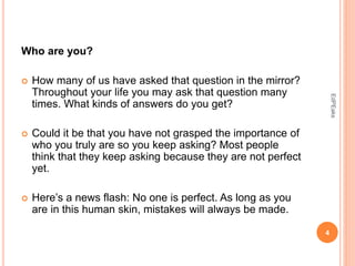Who are you?
 How many of us have asked that question in the mirror?
Throughout your life you may ask that question many
times. What kinds of answers do you get?
 Could it be that you have not grasped the importance of
who you truly are so you keep asking? Most people
think that they keep asking because they are not perfect
yet.
 Here’s a news flash: No one is perfect. As long as you
are in this human skin, mistakes will always be made.
4
EdPEaks
 