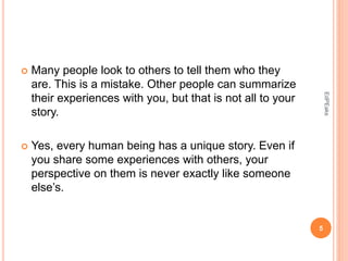  Many people look to others to tell them who they
are. This is a mistake. Other people can summarize
their experiences with you, but that is not all to your
story.
 Yes, every human being has a unique story. Even if
you share some experiences with others, your
perspective on them is never exactly like someone
else’s.
5
EdPEaks
 