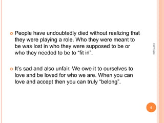  People have undoubtedly died without realizing that
they were playing a role. Who they were meant to
be was lost in who they were supposed to be or
who they needed to be to “fit in”.
 It’s sad and also unfair. We owe it to ourselves to
love and be loved for who we are. When you can
love and accept then you can truly “belong”.
6
EdPEaks
 