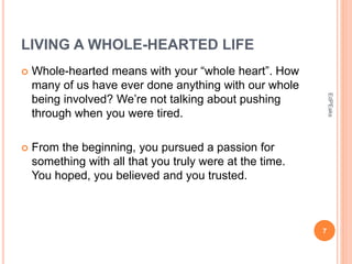 LIVING A WHOLE-HEARTED LIFE
 Whole-hearted means with your “whole heart”. How
many of us have ever done anything with our whole
being involved? We’re not talking about pushing
through when you were tired.
 From the beginning, you pursued a passion for
something with all that you truly were at the time.
You hoped, you believed and you trusted.
7
EdPEaks
 