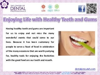 Having healthy teeth and gums are important
for us to enjoy and not miss the many
wonderful events that could come to our
lives. Because it has been customary for
people to serve a feast of food in celebration
of the many occasions that are worth partying
for, healthy tools for enjoying the festivities
with the good food are our teeth and mouth.


                                                                                             dentalprosutah.com
       SALT LAKE CITY: 530 East 500 South, Salt Lake City, UT 84102 | PHONE: 801.747.8018 | FAX: 801.747.8001
         MURRAY: 292 East 3900 South Suite #7, Murray, UT 84107 | PHONE: 801.747.8015 | FAX: 801.261.7459
 