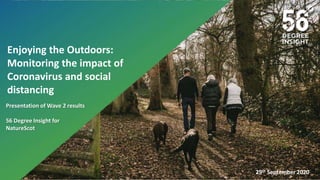 Tuesday, 8 October 2019
A Research Proposal to
from
56 Degree Insight Ltd
29th September 2020
Enjoying the Outdoors:
Monitoring the impact of
Coronavirus and social
distancing
Presentation of Wave 2 results
56 Degree Insight for
NatureScot
 