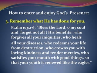 How to enter and enjoy God’s Presence:
3. Remember what He has done for you.
   Psalm 103:2-6, “Bless the Lord, o my soul
   and forget not all t His benefits; who
   forgives all your iniquities, who heals
   all your diseases, who redeems your life
   from destruction, who crowns you with
   loving kindness and tender mercies, who
   satisfies your mouth with good things, so
   that your youth is renewed like the eagles.”
 