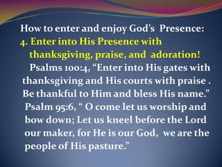 How to enter and enjoy God’s Presence:
4. Enter into His Presence with
   thanksgiving, praise, and adoration!
   Psalms 100:4, “Enter into His gates with
thanksgiving and His courts with praise .
Be thankful to Him and bless His name.”
 Psalm 95:6, “ O come let us worship and
 bow down; Let us kneel before the Lord
 our maker, for He is our God, we are the
 people of His pasture.”
 