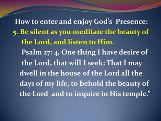 How to enter and enjoy God’s Presence:
5. Be silent as you meditate the beauty of
    the Lord, and listen to Him.
    Psalm 27: 4, One thing I have desire of
    the Lord, that will I seek: That I may
   dwell in the house of the Lord all the
   days of my life, to behold the beauty of
   the Lord and to inquire in His temple.”
 