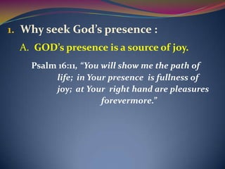 1. Why seek God’s presence :
  A. GOD’s presence is a source of joy.
    Psalm 16:11, “You will show me the path of
         life; in Your presence is fullness of
         joy; at Your right hand are pleasures
                      forevermore.”
 