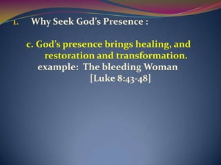 1.    Why Seek God’s Presence :

     c. God’s presence brings healing, and
         restoration and transformation.
        example: The bleeding Woman
                   [Luke 8:43-48]
 
