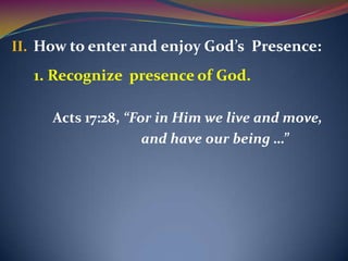 II. How to enter and enjoy God’s Presence:
  1. Recognize presence of God.

     Acts 17:28, “For in Him we live and move,
                    and have our being …”
 