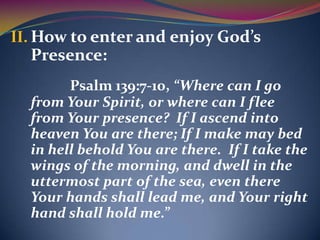 II. How to enter and enjoy God’s
  Presence:
        Psalm 139:7-10, “Where can I go
  from Your Spirit, or where can I flee
  from Your presence? If I ascend into
  heaven You are there; If I make may bed
  in hell behold You are there. If I take the
  wings of the morning, and dwell in the
  uttermost part of the sea, even there
  Your hands shall lead me, and Your right
  hand shall hold me.”
 