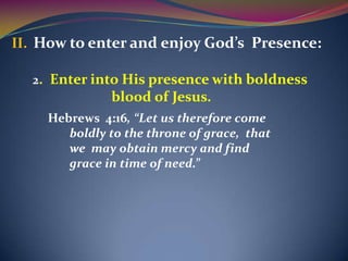 II. How to enter and enjoy God’s Presence:

  2. Enter into His presence with boldness
              blood of Jesus.
    Hebrews 4:16, “Let us therefore come
       boldly to the throne of grace, that
       we may obtain mercy and find
       grace in time of need.”
 