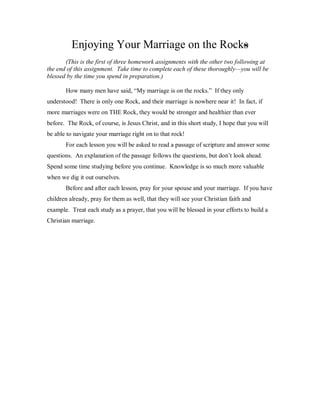Enjoying Your Marriage on the Rocks
       (This is the first of three homework assignments with the other two following at
the end of this assignment. Take time to complete each of these thoroughly—you will be
blessed by the time you spend in preparation.)

       How many men have said, “My marriage is on the rocks.” If they only
understood! There is only one Rock, and their marriage is nowhere near it! In fact, if
more marriages were on THE Rock, they would be stronger and healthier than ever
before. The Rock, of course, is Jesus Christ, and in this short study, I hope that you will
be able to navigate your marriage right on to that rock!
       For each lesson you will be asked to read a passage of scripture and answer some
questions. An explanation of the passage follows the questions, but don’t look ahead.
Spend some time studying before you continue. Knowledge is so much more valuable
when we dig it out ourselves.
       Before and after each lesson, pray for your spouse and your marriage. If you have
children already, pray for them as well, that they will see your Christian faith and
example. Treat each study as a prayer, that you will be blessed in your efforts to build a
Christian marriage.
 
