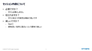 © 2024 NTT DATA Japan Corporation 11
セッション内容について
• 必要ですか？
- すぐに必要としません
• 役立ちますか？
- すぐに役立つ可能性は極めて低いです
• 楽しいですか？
- Yes!!!
- 興味深い 知的に面白い という意味で楽しい
 