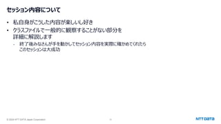 © 2024 NTT DATA Japan Corporation 12
セッション内容について
• 私自身がこうした内容が楽しいし好き
• クラスファイルで一般的に観察することがない部分を
詳細に解説します
- 終了後みなさんが手を動かしてセッション内容を実際に確かめてくれたら
このセッションは大成功
 