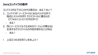 © 2024 NTT DATA Japan Corporation 15
Javaコンパイラの動作
コンパイラが以下のことをする場合は…ある？ない？
1. コンパイラが ソースファイルにあるメソッド以外で
独自にメソッドを作り クラスファイルに書き込む
（デフォルトコンストラクタ以外で）
- ある！
2. 同じソースファイルでもJDKのバージョンが異なると
生成するクラスファイルの内容が変わることがある
- ある！
• 上記2つの点を見ていきましょう！
 