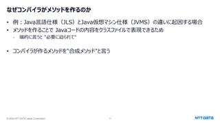 © 2024 NTT DATA Japan Corporation 17
なぜコンパイラがメソッドを作るのか
• 例：Java言語仕様（JLS）とJava仮想マシン仕様（JVMS）の違いに起因する場合
• メソッドを作ることで Javaコードの内容をクラスファイルで表現できるため
- 端的に言うと "必要に迫られて"
• コンパイラが作るメソッドを"合成メソッド"と言う
 