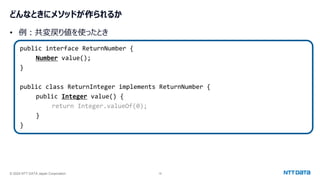 © 2024 NTT DATA Japan Corporation 18
どんなときにメソッドが作られるか
• 例：共変戻り値を使ったとき
public interface ReturnNumber {
Number value();
}
public class ReturnInteger implements ReturnNumber {
public Integer value() {
return Integer.valueOf(0);
}
}
 