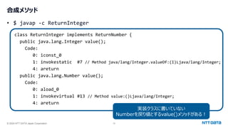 © 2024 NTT DATA Japan Corporation 19
合成メソッド
• $ javap -c ReturnInteger
class ReturnInteger implements ReturnNumber {
public java.lang.Integer value();
Code:
0: iconst_0
1: invokestatic #7 // Method java/lang/Integer.valueOf:(I)Ljava/lang/Integer;
4: areturn
public java.lang.Number value();
Code:
0: aload_0
1: invokevirtual #13 // Method value:()Ljava/lang/Integer;
4: areturn
実装クラスに書いていない
Numberを戻り値とするvalue()メソッドがある！
 