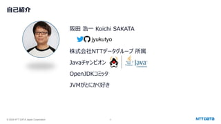 © 2024 NTT DATA Japan Corporation 2
自己紹介
阪田 浩一 Koichi SAKATA
株式会社NTTデータグループ 所属
Javaチャンピオン
OpenJDKコミッタ
JVMがとにかく好き
jyukutyo
 
