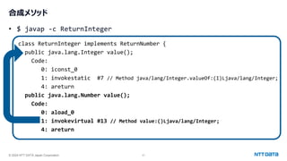 © 2024 NTT DATA Japan Corporation 21
合成メソッド
• $ javap -c ReturnInteger
class ReturnInteger implements ReturnNumber {
public java.lang.Integer value();
Code:
0: iconst_0
1: invokestatic #7 // Method java/lang/Integer.valueOf:(I)Ljava/lang/Integer;
4: areturn
public java.lang.Number value();
Code:
0: aload_0
1: invokevirtual #13 // Method value:()Ljava/lang/Integer;
4: areturn
 