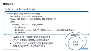 © 2024 NTT DATA Japan Corporation 22
合成メソッド
• $ javap -v ReturnInteger
public java.lang.Number value();
descriptor: ()Ljava/lang/Number;
flags: ACC_PUBLIC, ACC_BRIDGE, ACC_SYNTHETIC
Code:
stack=1, locals=1, args_size=1
0: aload_0
1: invokevirtual #13 // Method value:()Ljava/lang/Integer;
4: areturn
• javap コマンドで合成メソッドを確認できる
• SYNTHETIC とは合成という意味である
• ソースコードのメソッド定義から派生させて作る
合成メソッドを"ブリッジメソッド"と言う
合成メソッド
ブリッジ
メソッド
 