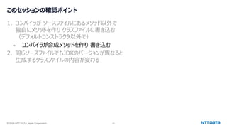 © 2024 NTT DATA Japan Corporation 23
このセッションの確認ポイント
1. コンパイラが ソースファイルにあるメソッド以外で
独自にメソッドを作り クラスファイルに書き込む
（デフォルトコンストラクタ以外で）
- コンパイラが合成メソッドを作り 書き込む
2. 同じソースファイルでもJDKのバージョンが異なると
生成するクラスファイルの内容が変わる
 