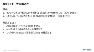 © 2024 NTT DATA Japan Corporation 25
なぜインナークラスなのか
理由：
1. インナークラスで特定のコードを書くと 合成メソッドを作っていた（JDK 10まで）
2. 1をコンパイルしたときのクラスファイルの内容が変わった（JDK 11から）
解説すること：
• どのようなコードでそうなるのか を見る
• なぜ合成メソッドを作るのか を確認する
• なぜクラスファイルの内容を変えたのか を確認する
 