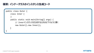 © 2024 NTT DATA Japan Corporation 26
復習: インナークラスのインスタンス生成コード
public class Outer {
class Inner {
}
public static void main(String[] args) {
// Innerインスタンスを生成するときは以下のように書く
new Outer().new Inner();
}
}
 
