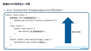 © 2024 NTT DATA Japan Corporation 27
合成メソッドを作るコード例
public class Outer {
private void m_outerpriv() {
System.out.println("called m_outerpriv");
}
class Inner {
public void test() {
new Outer().m_outerpriv();
}
}
public static void main(String[] args) {
new Outer().new Inner().test();
}
}
• インナークラスからアウタークラスのprivateメンバにアクセスする[1]
[1] https://docs.oracle.com/javase/specs/jls/se23/html/jls-6.html#jls-6.6.1
実行の流れ
 