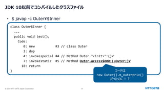 © 2024 NTT DATA Japan Corporation 28
JDK 10以前でコンパイルしたクラスファイル
class Outer$Inner {
...
public void test();
Code:
0: new #3 // class Outer
3: dup
4: invokespecial #4 // Method Outer."<init>":()V
7: invokestatic #5 // Method Outer.access$000:(LOuter;)V
10: return
}
• $ javap -c Outer¥$Inner
コードは
new Outer().m_outerpriv()
だったのに！？
 