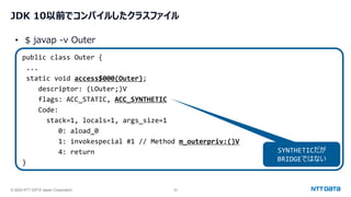 © 2024 NTT DATA Japan Corporation 29
JDK 10以前でコンパイルしたクラスファイル
public class Outer {
...
static void access$000(Outer);
descriptor: (LOuter;)V
flags: ACC_STATIC, ACC_SYNTHETIC
Code:
stack=1, locals=1, args_size=1
0: aload_0
1: invokespecial #1 // Method m_outerpriv:()V
4: return
}
• $ javap -v Outer
SYNTHETICだが
BRIDGEではない
 