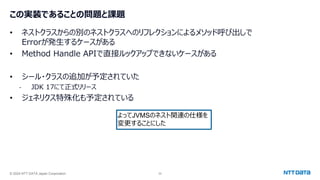 © 2024 NTT DATA Japan Corporation 32
この実装であることの問題と課題
• ネストクラスからの別のネストクラスへのリフレクションによるメソッド呼び出しで
Errorが発生するケースがある
• Method Handle APIで直接ルックアップできないケースがある
• シール・クラスの追加が予定されていた
- JDK 17にて正式リリース
• ジェネリクス特殊化も予定されている
よってJVMSのネスト関連の仕様を
変更することにした
 