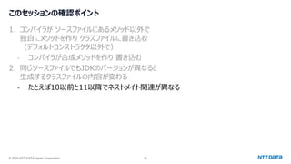 © 2024 NTT DATA Japan Corporation 38
このセッションの確認ポイント
1. コンパイラが ソースファイルにあるメソッド以外で
独自にメソッドを作り クラスファイルに書き込む
（デフォルトコンストラクタ以外で）
- コンパイラが合成メソッドを作り 書き込む
2. 同じソースファイルでもJDKのバージョンが異なると
生成するクラスファイルの内容が変わる
- たとえば10以前と11以降でネストメイト関連が異なる
 