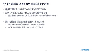 © 2024 NTT DATA Japan Corporation 39
ここまで何を話してきたのか 何を伝えたいのか
• 最初に書いたときからコードはずっと同じである
• どのバージョンでコンパイルしても同じ動作をする
- 言い換えると 使うだけならとくに知らなくてよいことばかり話している
• 調べる過程 深まる知識 面白い！楽しい！
- みなさんもそう感じているなら このセッションは成功
- このような内容は 技術力のバックボーンでもある
 