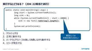 © 2024 NTT DATA Japan Corporation 42
実行するとどうなる？（JDK 22相当で試行）
1. クラッシュする
2. 正常に動作する
3. ハードウェアリソースを激しく消費しながら動作する
4. エラーが発生する
public static void main(String[] args) {
long start = System.currentTimeMillis();
long sink = 0L;
while (System.currentTimeMillis() - start < 60000) {
sink += new Test().toString().length();
}
System.out.println(sink);
}
意図としては
多数回実行させたい
 