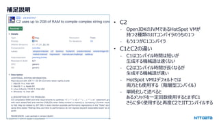 © 2024 NTT DATA Japan Corporation 44
補足説明
• C2
- OpenJDKのJVMであるHotSpot VMが
持つ2種類のJITコンパイラのうちの1つ
- もう1つがC1コンパイラ
• C1とC2の違い
- C1はコンパイル時間は短いが
生成する機械語は速くない
- C2はコンパイル時間が長くなるが
生成する機械語が速い
- HotSpot VMはデフォルトでは
両方とも使用する（階層型コンパイル）
- 単純化して述べると
あるメソッドを一定回数使用するとまずC1
さらに多く使用すると再度C2でJITコンパイルする
 