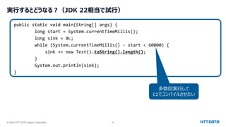 © 2024 NTT DATA Japan Corporation 45
実行するとどうなる？（JDK 22相当で試行）
public static void main(String[] args) {
long start = System.currentTimeMillis();
long sink = 0L;
while (System.currentTimeMillis() - start < 60000) {
sink += new Test().toString().length();
}
System.out.println(sink);
}
多数回実行して
C2でコンパイルさせたい
 