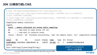 © 2024 NTT DATA Japan Corporation 46
JDK 22相当で試してみた
$ java -XX:CompileCommand=MemStat,Test::toString,print Test
c1 Arena usage Test::toString(()Ljava/lang/String;): 23795992 [na 0 ra 22814112]
(33712->23829704->23829704)
c2 Arena usage Test::toString(()Ljava/lang/String;): 1169778424 [na 136679016 ra 1004706496]
(33712->1169812136->2521320)
Compilation memory statistics
Legend:
total : memory allocated via arenas while compiling
NA : ...how much in node arenas (if c2)
RA : ...how much in resource areas
result : Result: 'ok' finished successfully, 'oom' hit memory limit, 'err' compilation failed
...
total NA RA result #nodes time type #rc thread
1169778424 136679016 1004706496 ok 128797 25.622 c2 2 0x00007ffaf80e20c0
method
Test::toString(()Ljava/lang/String;) このJITコンパイルだけで
メモリ1.1Gを使用
(Linux-x64, Intel(R) Xeon(R) Platinum 8260M CPU @ 2.40GHz) OpenJDK 22相当
 