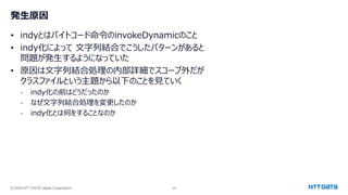 © 2024 NTT DATA Japan Corporation 49
発生原因
• indyとはバイトコード命令のinvokeDynamicのこと
• indy化によって 文字列結合でこうしたパターンがあると
問題が発生するようになっていた
• 原因は文字列結合処理の内部詳細でスコープ外だが
クラスファイルという主題から以下のことを見ていく
- indy化の前はどうだったのか
- なぜ文字列結合処理を変更したのか
- indy化とは何をすることなのか
 