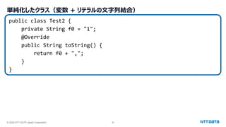 © 2024 NTT DATA Japan Corporation 50
単純化したクラス（変数 + リテラルの文字列結合）
public class Test2 {
private String f0 = "1";
@Override
public String toString() {
return f0 + ",";
}
}
 