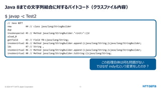 © 2024 NTT DATA Japan Corporation 51
Java 8までの文字列結合に対するバイトコード（クラスファイル内容）
// Java 8まで
new #4 // class java/lang/StringBuilder
dup
invokespecial #5 // Method java/lang/StringBuilder."<init>":()V
aload_0
getfield #3 // Field f0:Ljava/lang/String;
invokevirtual #6 // Method java/lang/StringBuilder.append:(Ljava/lang/String;)Ljava/lang/StringBuilder;
ldc #7 // String ,
invokevirtual #6 // Method java/lang/StringBuilder.append:(Ljava/lang/String;)Ljava/lang/StringBuilder;
invokevirtual #8 // Method java/lang/StringBuilder.toString:()Ljava/lang/String;
$ javap -c Test2
この処理自体は何も問題がない
ではなぜ indy化という変更をしたのか？
 