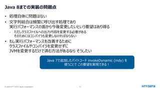 © 2024 NTT DATA Japan Corporation 52
Java 8までの実装の問題点
• 処理自体に問題はない
• 文字列結合は頻繁に呼び出す処理であり
実行パフォーマンスの面から今後変更したいという要望はあり得る
- ただしクラスファイルへの出力内容を変更する必要がある
そのためにはコンパイラも変更しなければならない
• もし実行パフォーマンスを改善するために
クラスファイルやコンパイラを変更せずに
JVMを変更するだけで済む方法があるなら そうしたい
Java 7で追加したバイトコード invokeDynamic (indy) を
使うことで この要望を実現できる！
 