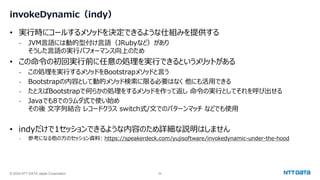 © 2024 NTT DATA Japan Corporation 54
invokeDynamic（indy）
• 実行時にコールするメソッドを決定できるような仕組みを提供する
- JVM言語には動的型付け言語（JRubyなど）があり
そうした言語の実行パフォーマンス向上のため
• この命令の初回実行前に任意の処理を実行できるというメリットがある
- この処理を実行するメソッドをBootstrapメソッドと言う
- Bootstrapの内容として動的メソッド検索に限る必要はなく 他にも活用できる
- たとえばBootstrapで何らかの処理をするメソッドを作って返し 命令の実行としてそれを呼び出せる
- Javaでも8でのラムダ式で使い始め
その後 文字列結合 レコードクラス switch式/文でのパターンマッチ などでも使用
• indyだけで1セッションできるような内容のため詳細な説明はしません
- 参考になる他の方のセッション資料: https://speakerdeck.com/yujisoftware/invokedynamic-under-the-hood
 
