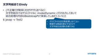 © 2024 NTT DATA Japan Corporation 55
文字列結合でのindy
• (不正確だが簡潔にわかりやすく述べると）
文字列結合ではクラスファイルに invokeDynamic とだけ出力しておいて
結合処理の内容はBootstrap内で実装してしまおう ということ
$ javap -v Test2
• クラスファイルは以降変更しなくてよい
• 関連する実装を修正するだけで
文字列結合処理を改善できる
 