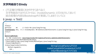 © 2024 NTT DATA Japan Corporation 56
文字列結合でのindy
• (不正確だが簡潔にわかりやすく述べると）
文字列結合ではクラスファイルに invokeDynamic とだけ出力しておいて
結合処理の内容はBootstrap内で実装してしまおう ということ
$ javap -v Test2
...
aload_0
getfield #9 // Field f0:Ljava/lang/String;
invokedynamic #15, 0 // InvokeDynamic #0:makeConcatWithConstants:(Ljava/lang/String;)Ljava/lang/String;
areturn
}
BootstrapMethods:
0: #28 invokestatic java/lang/invoke/StringConcatFactory.makeConcatWithConstants:
(Ljava/lang/invoke/MethodHandles$Lookup;
Ljava/lang/String;Ljava/lang/invoke/MethodType;Ljava/lang/String;
[Ljava/lang/Object;
)Ljava/lang/invoke/CallSite;
Method arguments:
#26 ,
StringConcatFactoryクラスの
makeConcatWithConstantsメソッドが
indyのBootstrapメソッドとなる
 