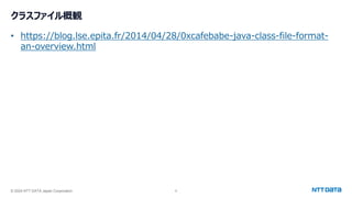 © 2024 NTT DATA Japan Corporation 6
クラスファイル概観
• https://blog.lse.epita.fr/2014/04/28/0xcafebabe-java-class-file-format-
an-overview.html
 