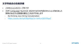© 2024 NTT DATA Japan Corporation 62
文字列結合の改善詳細
• このセッションのスコープ外です
• JVM Language Summit 2024ではその内容のセッションがありました
興味のある方は録画を観ることをおすすめします
- Re-thinking Java String Concatenation
- https://youtu.be/tgX38gvMpjs?si=lwVLxi2jElYIRgyZ
 